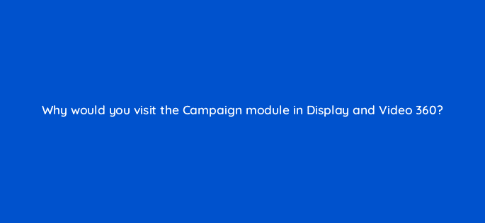 why would you visit the campaign module in display and video 360 15616