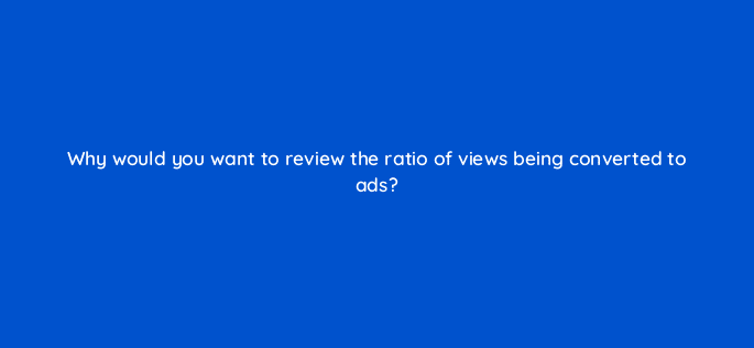 why would you want to review the ratio of views being converted to ads 9039