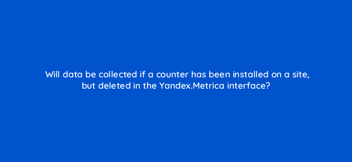 will data be collected if a counter has been installed on a site but deleted in the yandex metrica interface 11801