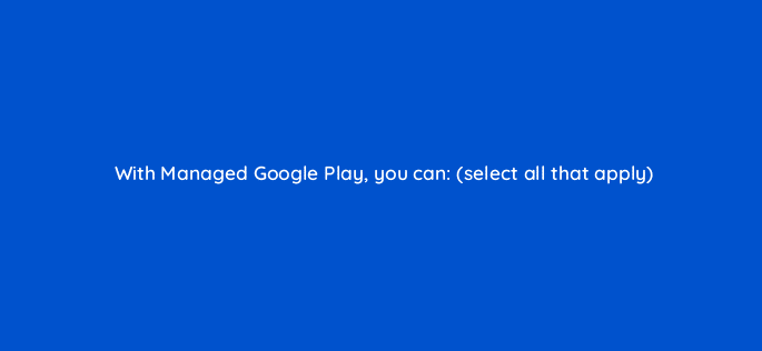 with managed google play you can select all that apply 11666