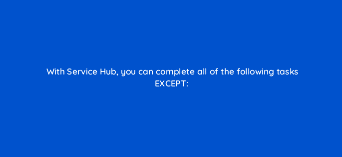 with service hub you can complete all of the following tasks