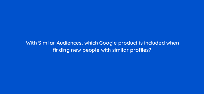 with similar audiences which google product is included when finding new people with similar profiles 21468