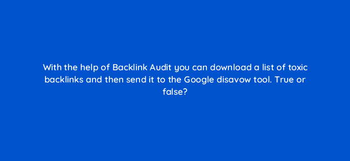with the help of backlink audit you can download a list of toxic backlinks and then send it to the google disavow tool true or false 28149
