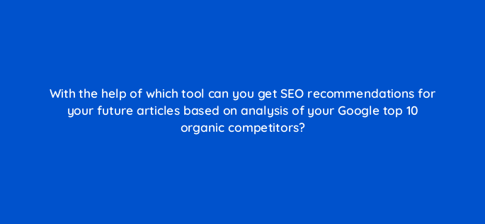 with the help of which tool can you get seo recommendations for your future articles based on analysis of your google top 10 organic competitors 609