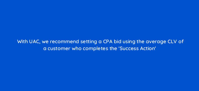 with uac we recommend setting a cpa bid using the average clv of a customer who completes the success action 10887