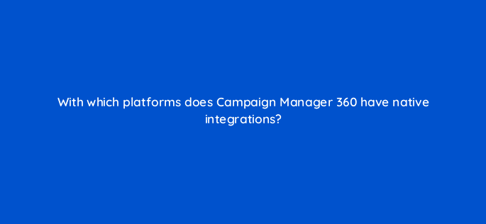 with which platforms does campaign manager 360 have native integrations 84338