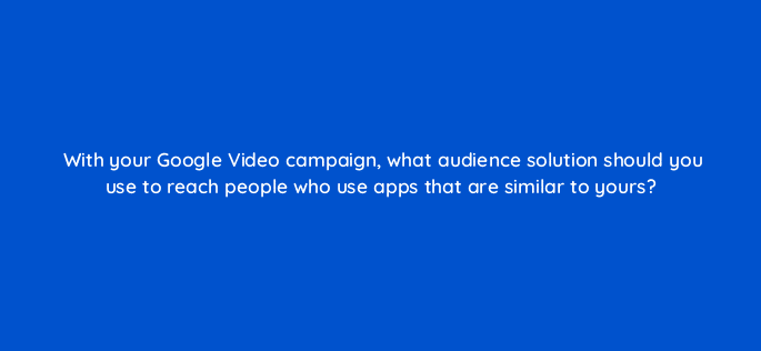with your google video campaign what audience solution should you use to reach people who use apps that are similar to yours 112026