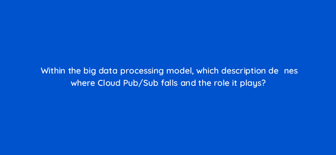 within the big data processing model which description deefac81nes where cloud pub sub falls and the role it plays 26595