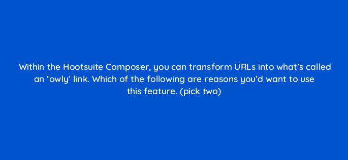 within the hootsuite composer you can transform urls into whats called an owly link which of the following are reasons youd want to use this feature pick two 16181
