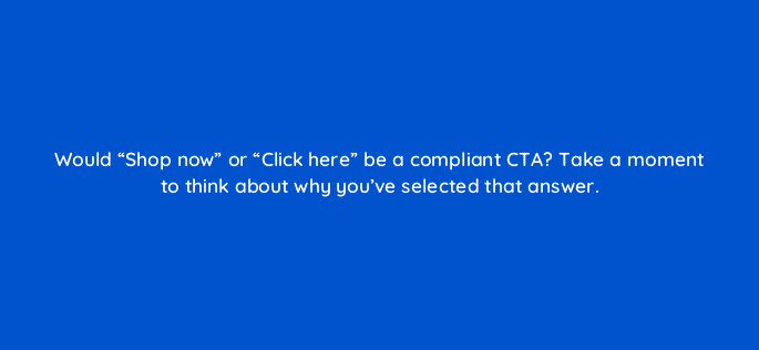 would shop now or click here be a compliant cta take a moment to think about why youve selected that answer 121022