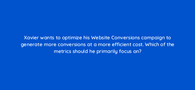 xavier wants to optimize his website conversions campaign to generate more conversions at a more efficient cost which of the metrics should he primarily focus on 123648