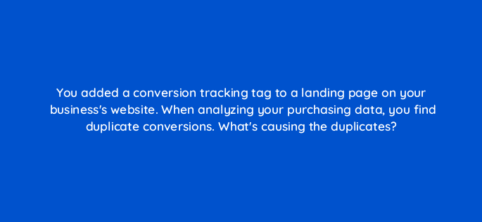 you added a conversion tracking tag to a landing page on your businesss website when analyzing your purchasing data you find duplicate conversions whats causing the duplicates 19680