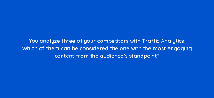 you analyze three of your competitors with traffic analytics which of them can be considered the one with the most engaging content from the audiences standpoint 110594