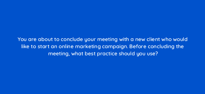 you are about to conclude your meeting with a new client who would like to start an online marketing campaign before concluding the meeting what best practice should you use 2648