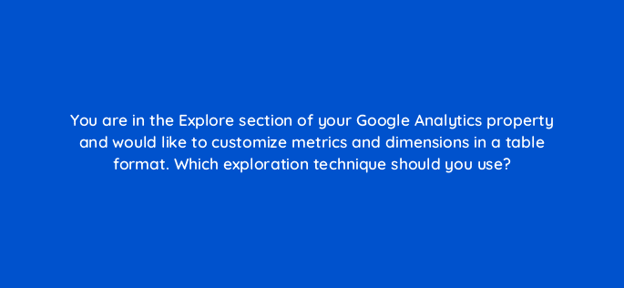 you are in the explore section of your google analytics property and would like to customize metrics and dimensions in a table format which exploration technique should you use 99953