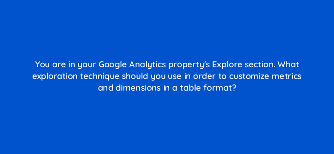 you are in your google analytics propertys explore section what exploration technique should you use in order to customize metrics and dimensions in a table format 99537