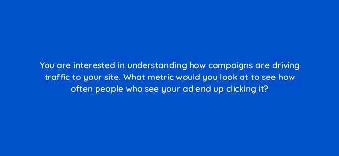 you are interested in understanding how campaigns are driving traffic to your site what metric would you look at to see how often people who see your ad end up clicking it 1187