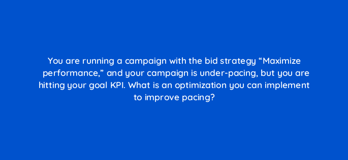 you are running a campaign with the bid strategy maximize performance and your campaign is under pacing but you are hitting your goal kpi what is an optimization you can implement 94607