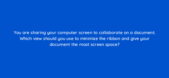 you are sharing your computer screen to collaborate on a document which view should you use to minimize the ribbon and give your document the most screen space 76292