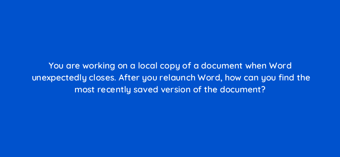 you are working on a local copy of a document when word unexpectedly closes after you relaunch word how can you find the most recently saved version of the document 49102