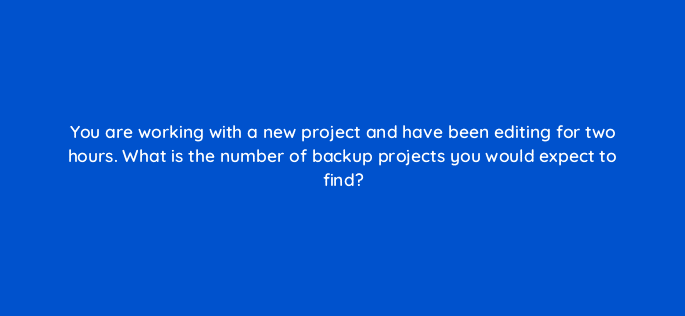 you are working with a new project and have been editing for two hours what is the number of backup projects you would expect to find 76542