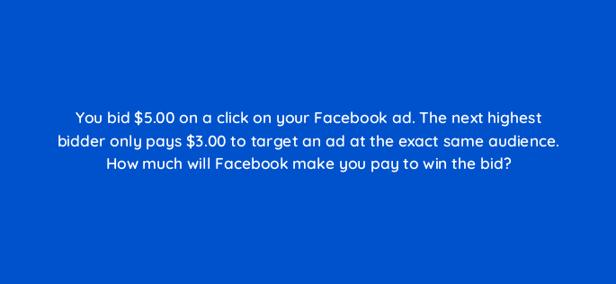 you bid 5 00 on a click on your facebook ad the next highest bidder only pays 3 00 to target an ad at the exact same audience how much will facebook make you pay to win the bid 5468