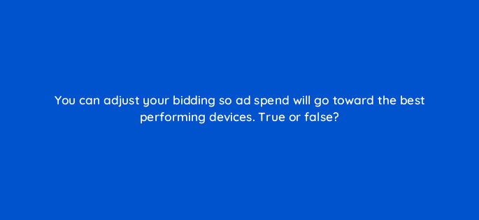 you can adjust your bidding so ad spend will go toward the best performing devices true or false 18438