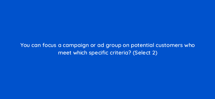 you can focus a campaign or ad group on potential customers who meet which specific criteria select 2 3044