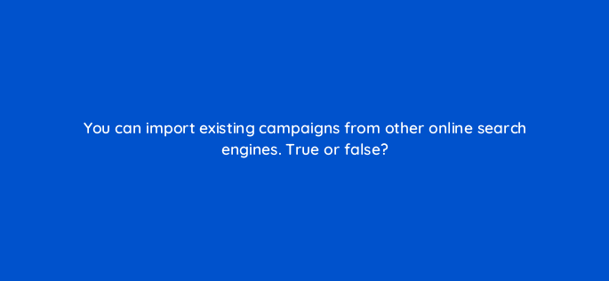 you can import existing campaigns from other online search engines true or false 3146