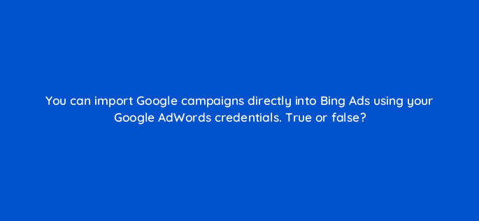 you can import google campaigns directly into bing ads using your google adwords credentials true or false 3021