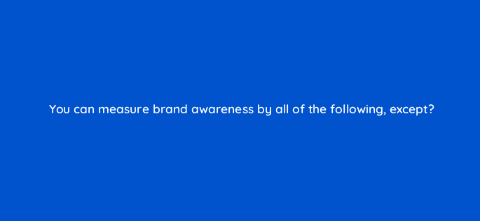 you can measure brand awareness by all of the following