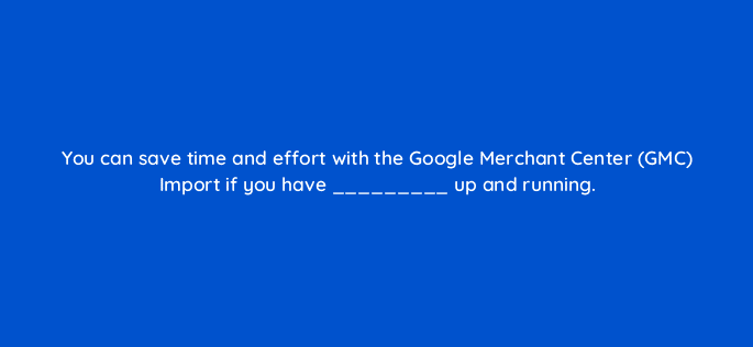 you can save time and effort with the google merchant center gmc import if you have up and running 18566