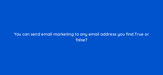 you can send email marketing to any email address you find true or false 110635