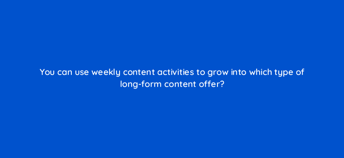 you can use weekly content activities to grow into which type of long form content offer 4082