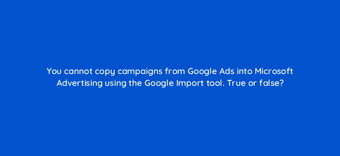 you cannot copy campaigns from google ads into microsoft advertising using the google import tool true or false 18398