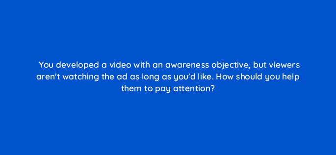 you developed a video with an awareness objective but viewers arent watching the ad as long as youd like how should you help them to pay attention 81123