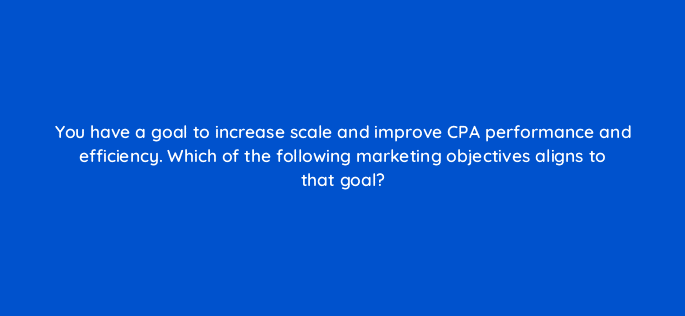 you have a goal to increase scale and improve cpa performance and efficiency which of the following marketing objectives aligns to that goal 112023