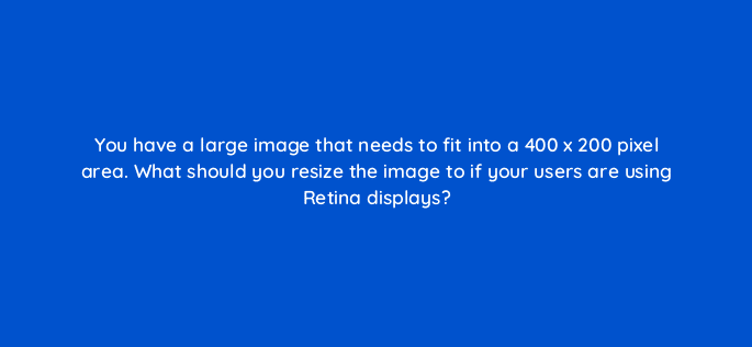 you have a large image that needs to fit into a 400 x 200 pixel area what should you resize the image to if your users are using retina displays 48521