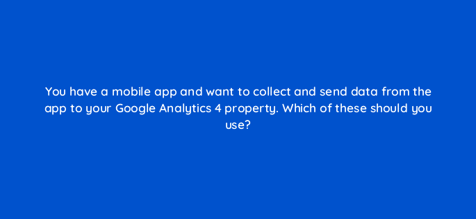 you have a mobile app and want to collect and send data from the app to your google analytics 4 property which of these should you use 99462