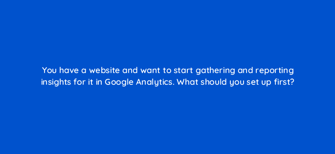 you have a website and want to start gathering and reporting insights for it in google analytics what should you set up first 99429