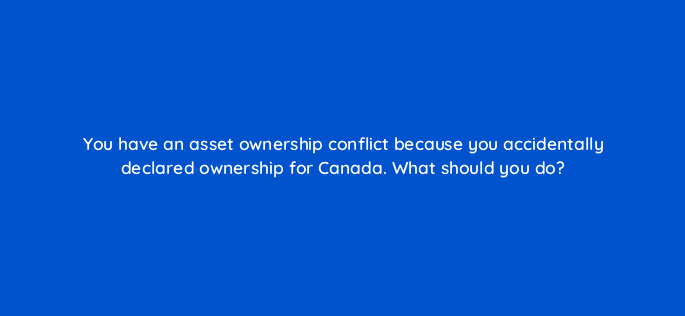 you have an asset ownership conflict because you accidentally declared ownership for canada what should you do 8672