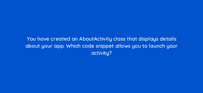 you have created an aboutactivity class that displays details about your app which code snippet allows you to launch your activity 76671
