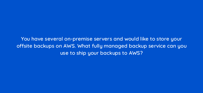 you have several on premise servers and would like to store your offsite backups on aws what fully managed backup service can you use to ship your backups to aws 48312