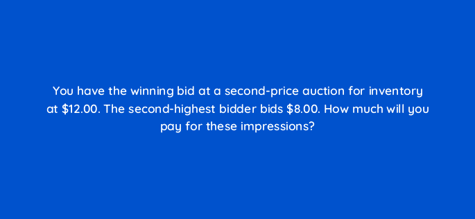 you have the winning bid at a second price auction for inventory at 12 00 the second highest bidder bids 8 00 how much will you pay for these impressions 67679