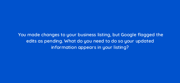 you made changes to your business listing but google flagged the edits as pending what do you need to do so your updated information appears in your listing 14646
