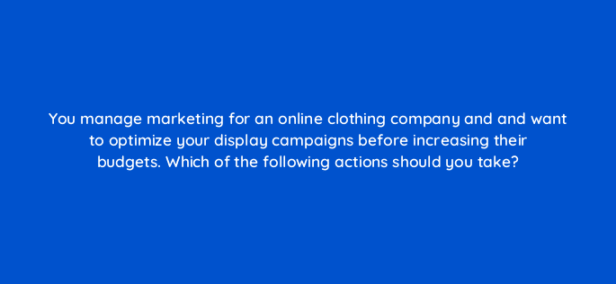 you manage marketing for an online clothing company and and want to optimize your display campaigns before increasing their budgets which of the following actions should you take 81248
