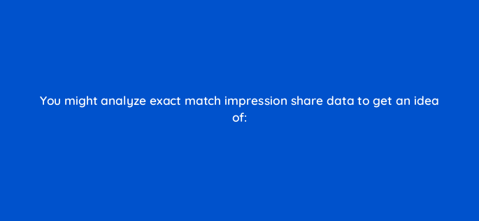 you might analyze exact match impression share data to get an idea of 2023