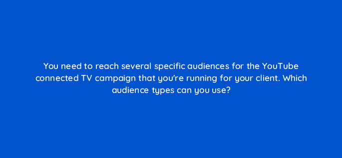 you need to reach several specific audiences for the youtube connected tv campaign that youre running for your client which audience types can you use 67552