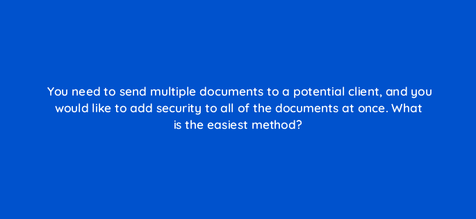 you need to send multiple documents to a potential client and you would like to add security to all of the documents at once what is the easiest method 83645