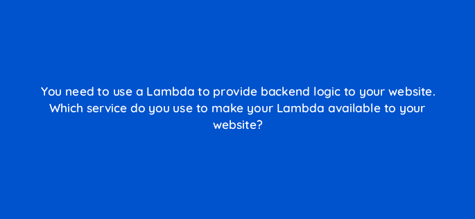 you need to use a lambda to provide backend logic to your website which service do you use to make your lambda available to your website 76782